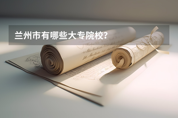 兰州市有哪些大专院校？