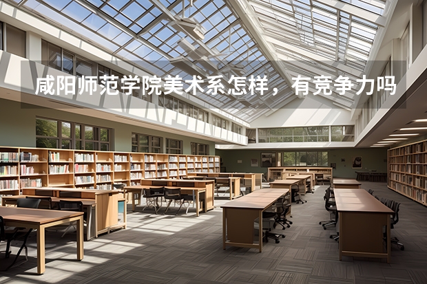 咸阳师范学院美术系怎样，有竞争力吗?和其他大学