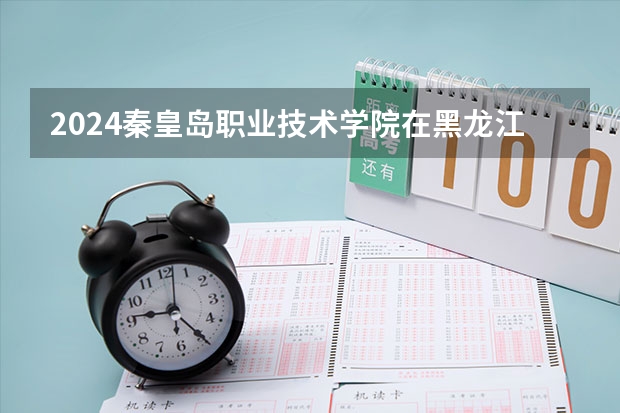 2024秦皇岛职业技术学院在黑龙江招生计划详解