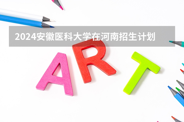 2024安徽医科大学在河南招生计划详解
