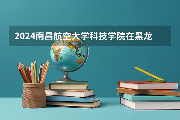 2024南昌航空大学科技学院在黑龙江招生计划详解