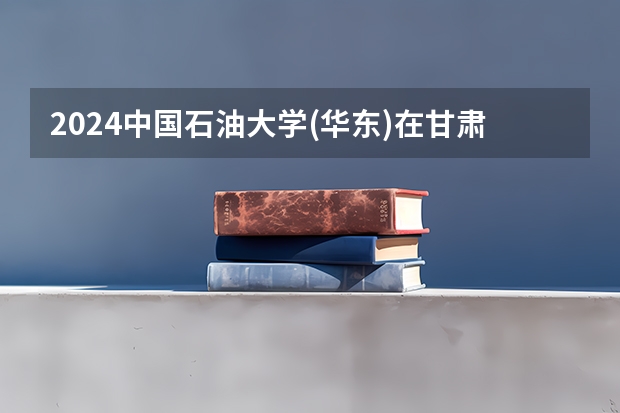 2024中国石油大学(华东)在甘肃招生计划详解