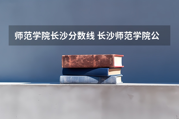 师范学院长沙分数线 长沙师范学院公费师范生录取分数线