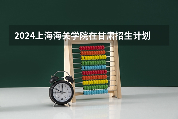 2024上海海关学院在甘肃招生计划详解
