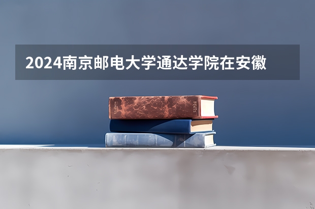 2024南京邮电大学通达学院在安徽招生计划详解