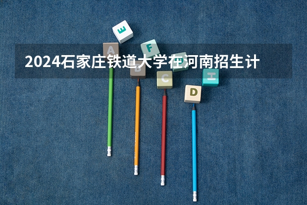 2024石家庄铁道大学在河南招生计划详解