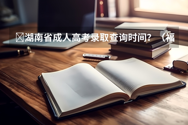 ​湖南省成人高考录取查询时间？（福建成人高考录取时间及录取机制？）