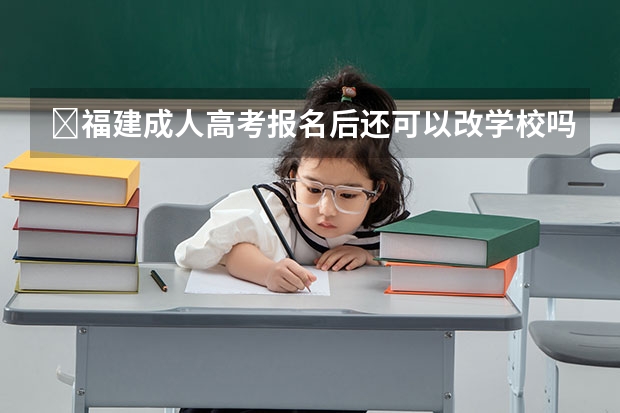 福建成人高考报名后还可以改学校吗?