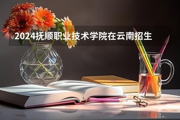 2024抚顺职业技术学院在云南招生计划详解