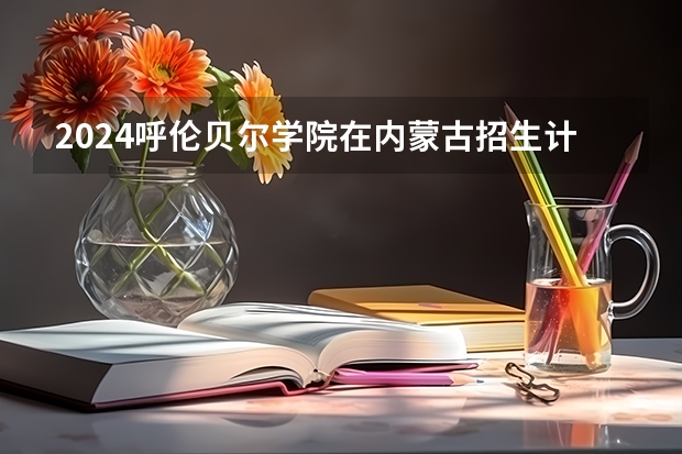 2024呼伦贝尔学院在内蒙古招生计划详解