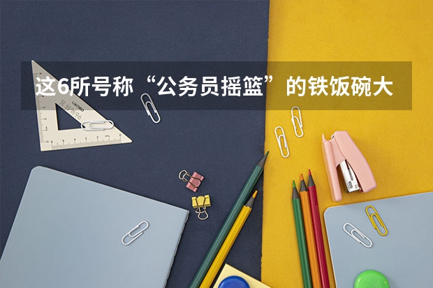 这6所号称“公务员摇篮”的铁饭碗大学，不是985，你知道吗？