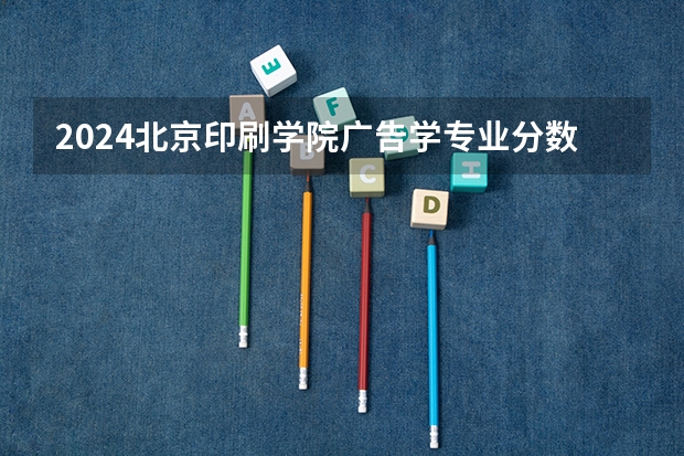 2024北京印刷学院广告学专业分数线是多少（历年分数线汇总）
