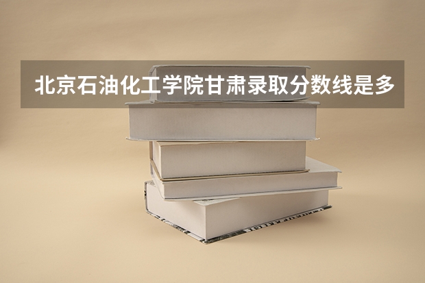 北京石油化工学院甘肃录取分数线是多少（历年招生人数一览）