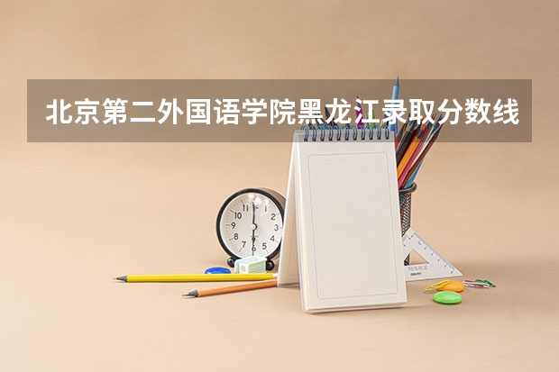 北京第二外国语学院黑龙江录取分数线是多少（历年招生人数一览）