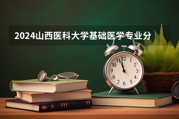 2024山西医科大学基础医学专业分数线是多少（历年分数线汇总）