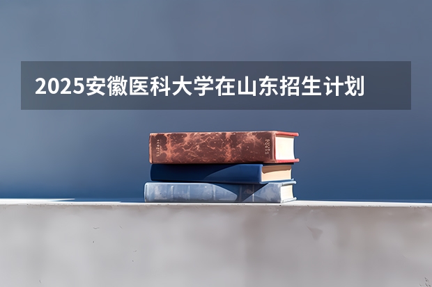 2025安徽医科大学在山东招生计划预测