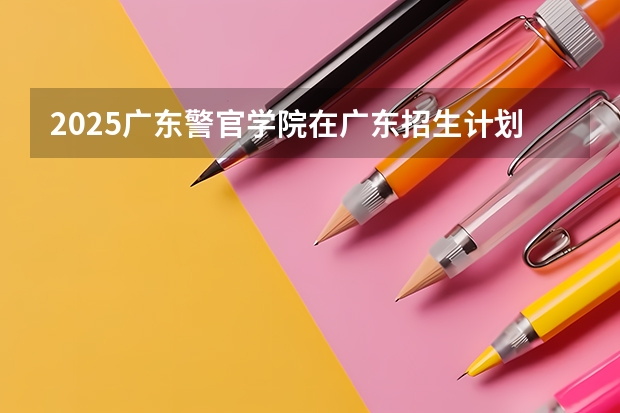 2025广东警官学院在广东招生计划人数一览表