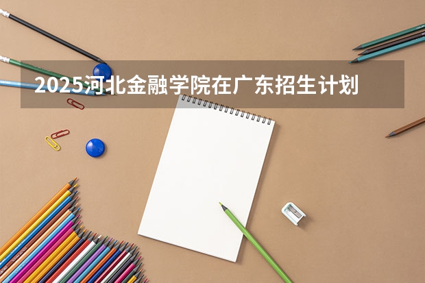 2025河北金融学院在广东招生计划人数一览表