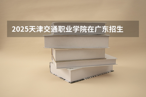 2025天津交通职业学院在广东招生计划人数一览表