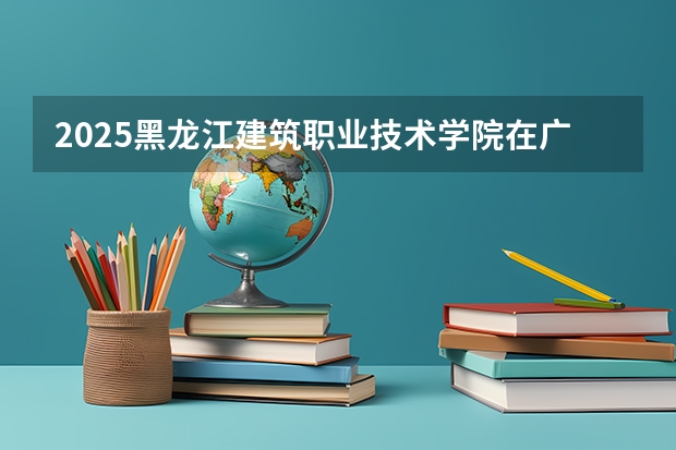 2025黑龙江建筑职业技术学院在广东招生计划人数一览表