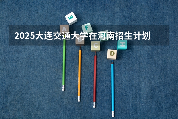 2025大连交通大学在河南招生计划一览表