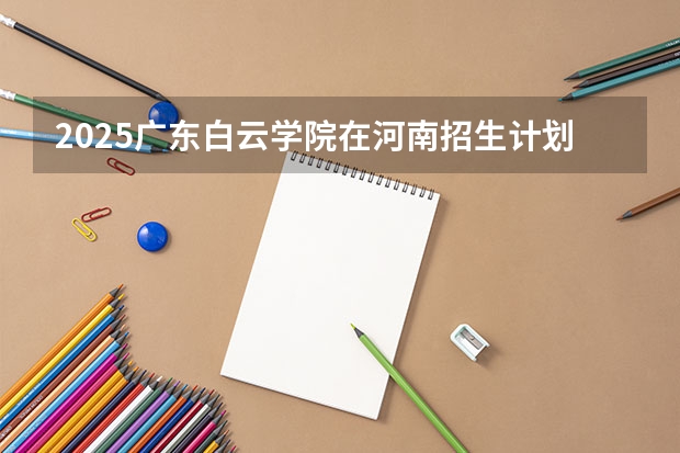 2025广东白云学院在河南招生计划一览表