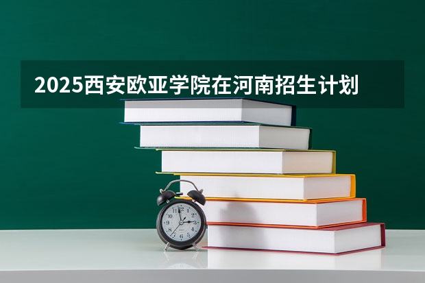2025西安欧亚学院在河南招生计划一览表