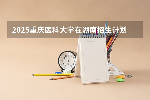 2025重庆医科大学在湖南招生计划一览表