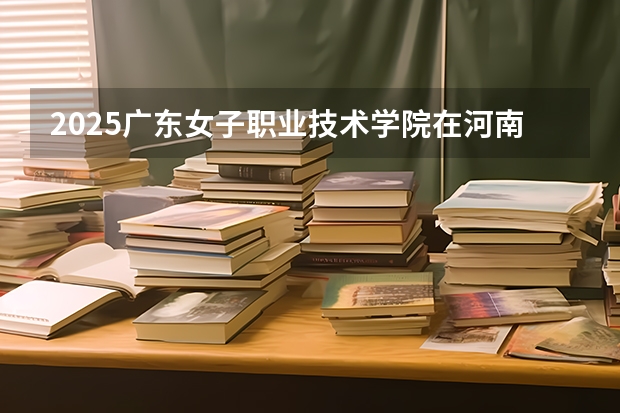 2025广东女子职业技术学院在河南招生计划一览表