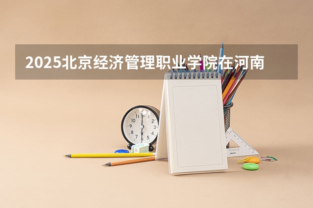2025北京经济管理职业学院在河南招生计划一览表