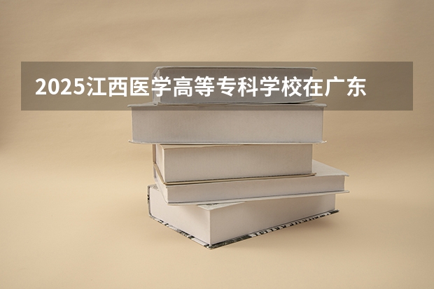 2025江西医学高等专科学校在广东招生计划人数一览表