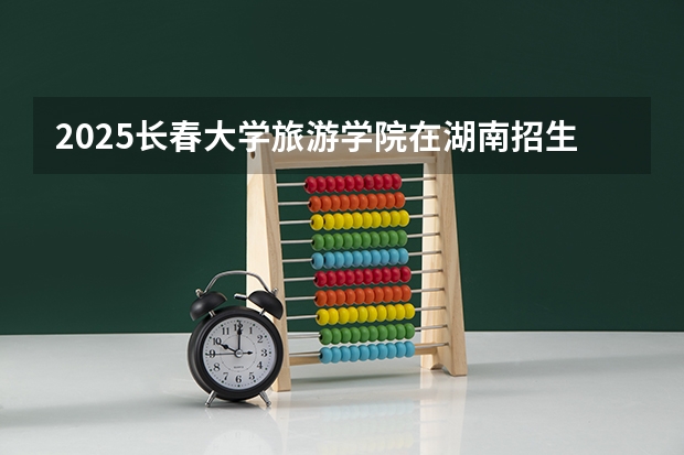 2025长春大学旅游学院在湖南招生计划一览表