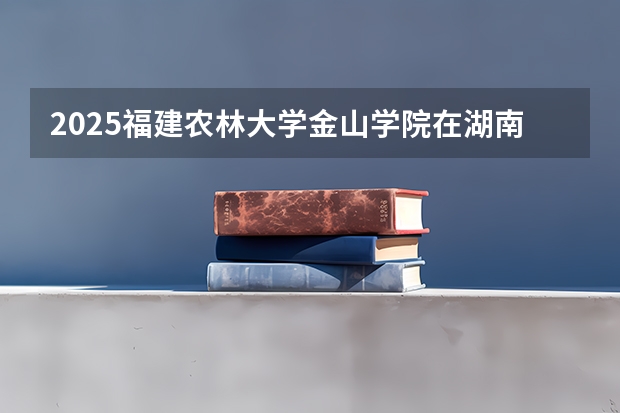 2025福建农林大学金山学院在湖南招生计划一览表