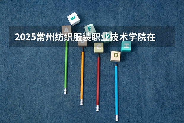 2025常州纺织服装职业技术学院在湖南招生计划一览表