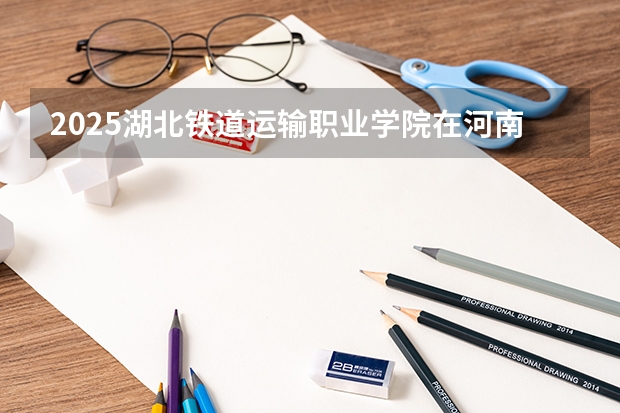 2025湖北铁道运输职业学院在河南招生计划一览表