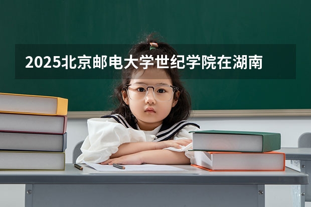2025北京邮电大学世纪学院在湖南招生计划一览表