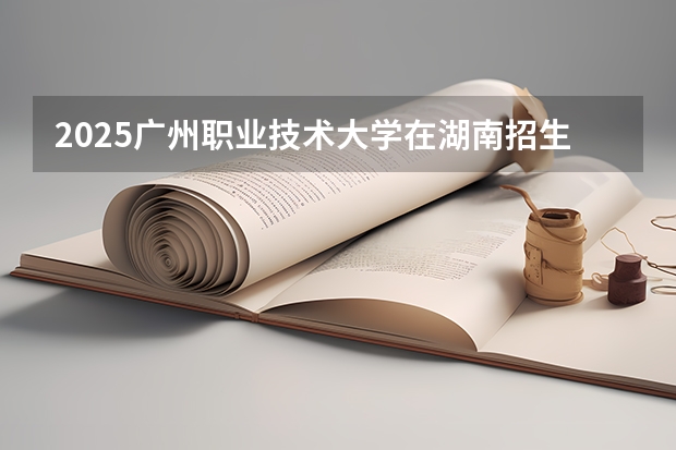 2025广州职业技术大学在湖南招生计划一览表