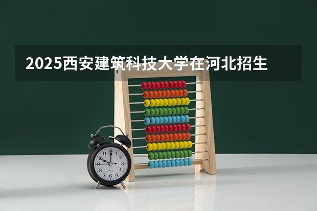 2025西安建筑科技大学在河北招生计划一览表