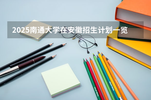 2025南通大学在安徽招生计划一览表