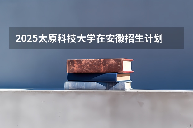 2025太原科技大学在安徽招生计划一览表