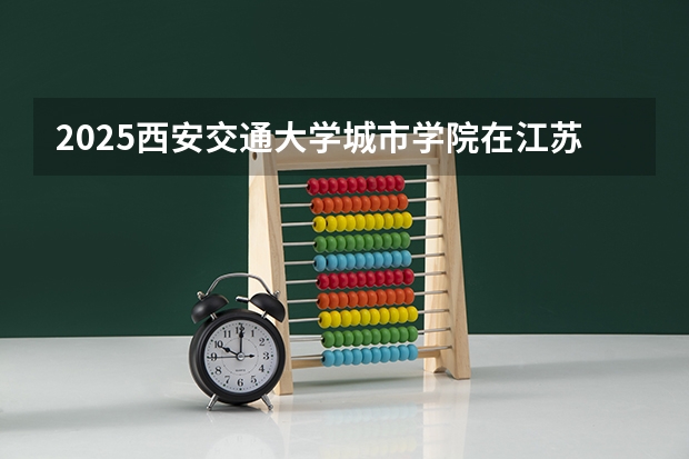 2025西安交通大学城市学院在江苏招生计划一览表