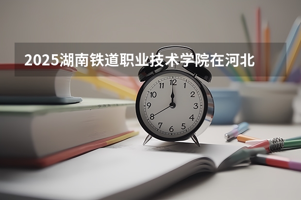 2025湖南铁道职业技术学院在河北招生计划一览表