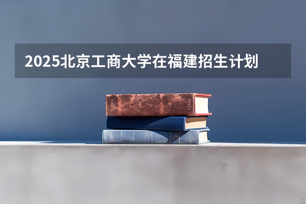 2025北京工商大学在福建招生计划一览表