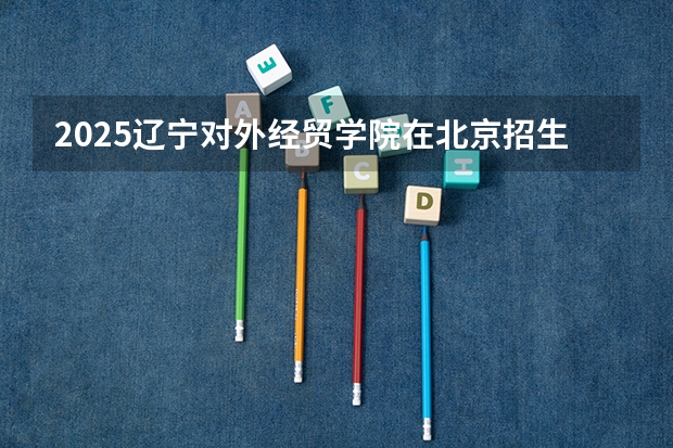 2025辽宁对外经贸学院在北京招生计划一览表