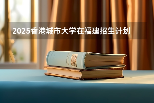2025香港城市大学在福建招生计划一览表