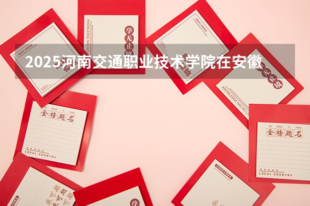 2025河南交通职业技术学院在安徽招生计划一览表