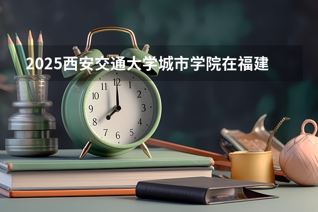 2025西安交通大学城市学院在福建招生计划一览表