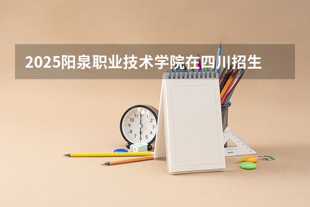 2025阳泉职业技术学院在四川招生计划一览表