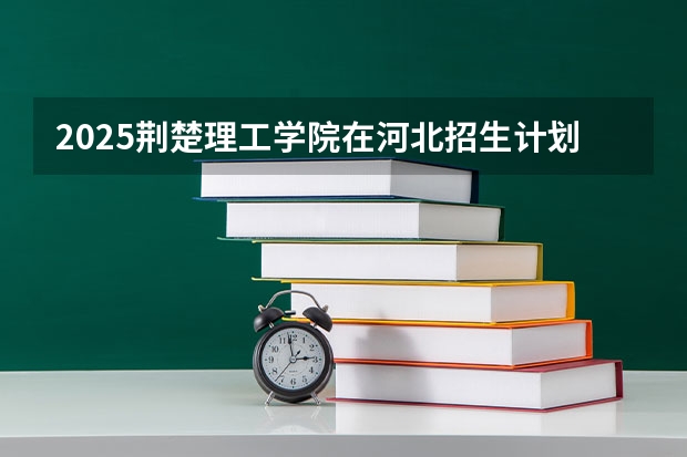 2025荆楚理工学院在河北招生计划一览表