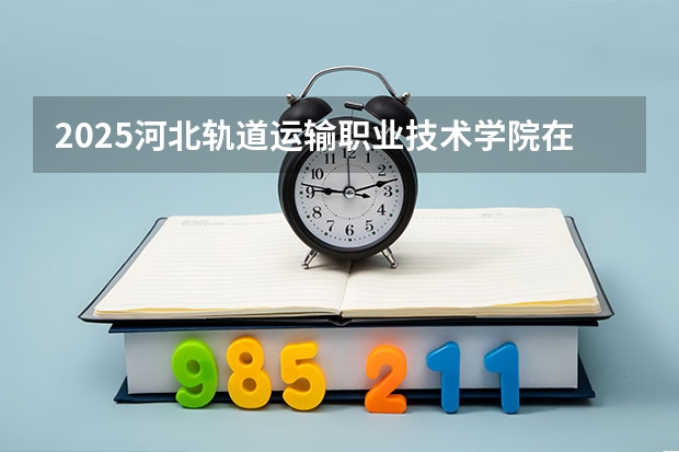 2025河北轨道运输职业技术学院在湖北招生计划一览表